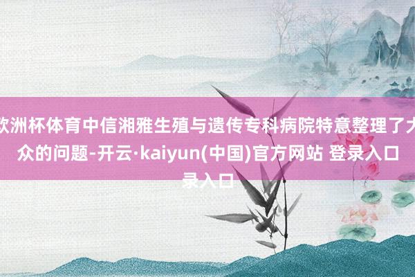 欧洲杯体育中信湘雅生殖与遗传专科病院特意整理了大众的问题-开云·kaiyun(中国)官方网站 登录入口