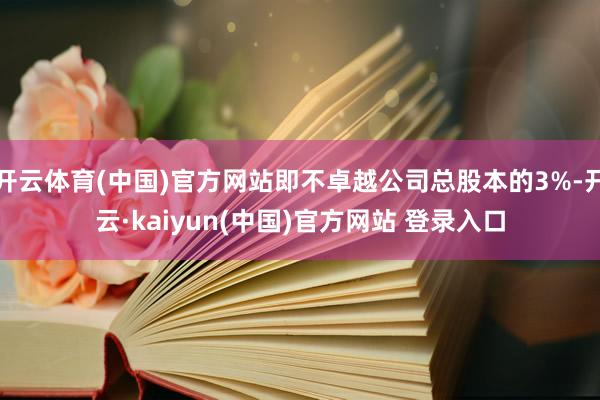 开云体育(中国)官方网站即不卓越公司总股本的3%-开云·kaiyun(中国)官方网站 登录入口