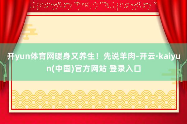 开yun体育网暖身又养生！先说羊肉-开云·kaiyun(中国)官方网站 登录入口