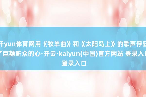 开yun体育网用《牧羊曲》和《太阳岛上》的歌声俘获了巨额听众的心-开云·kaiyun(中国)官方网站 登录入口