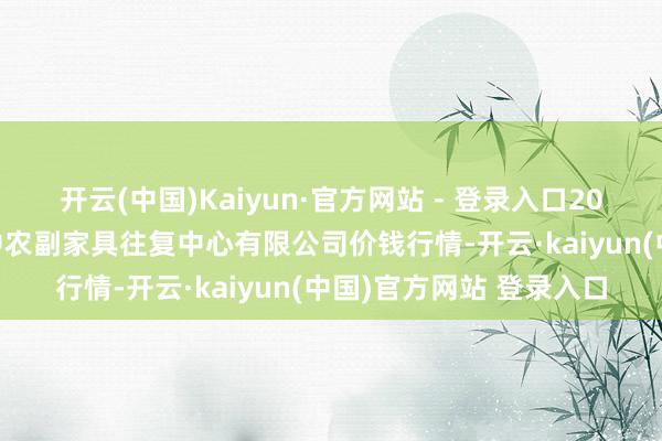 开云(中国)Kaiyun·官方网站 - 登录入口2025年7月4日江苏省苏中农副家具往复中心有限公司价钱行情-开云·kaiyun(中国)官方网站 登录入口