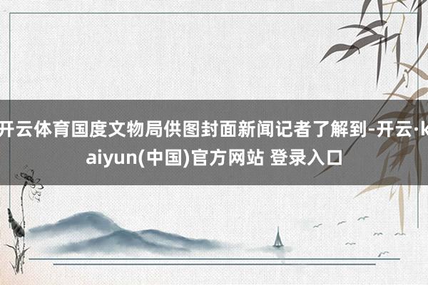 开云体育国度文物局供图封面新闻记者了解到-开云·kaiyun(中国)官方网站 登录入口