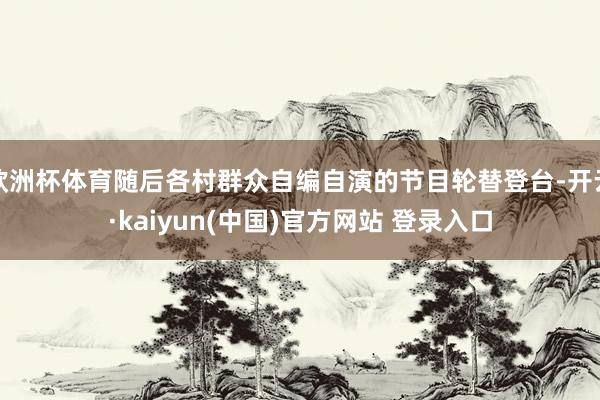 欧洲杯体育随后各村群众自编自演的节目轮替登台-开云·kaiyun(中国)官方网站 登录入口