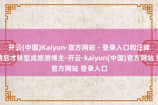 开云(中国)Kaiyun·官方网站 - 登录入口和汪峰公开恋情后才转型成旅游博主-开云·kaiyun(中国)官方网站 登录入口