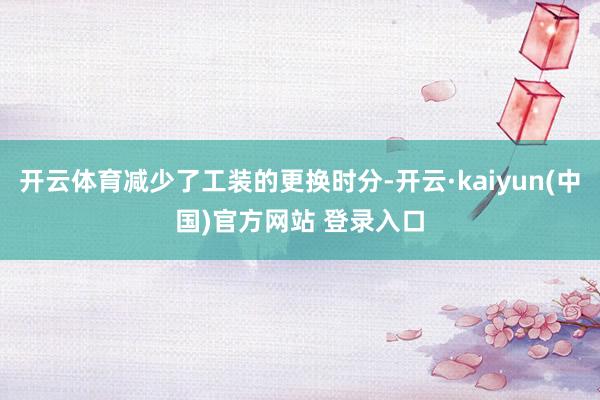 开云体育减少了工装的更换时分-开云·kaiyun(中国)官方网站 登录入口