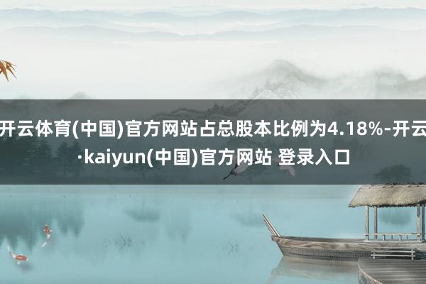 开云体育(中国)官方网站占总股本比例为4.18%-开云·kaiyun(中国)官方网站 登录入口