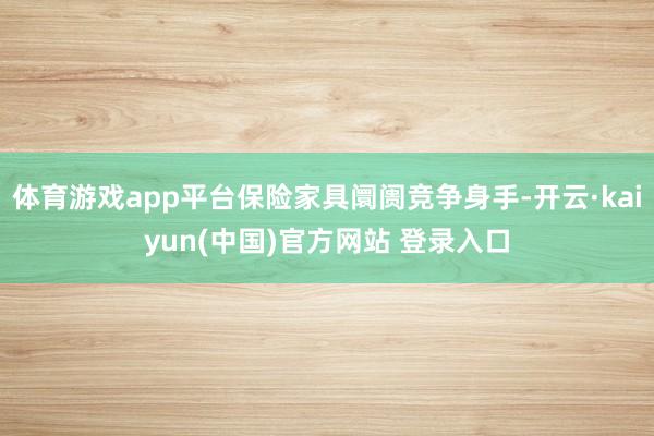体育游戏app平台保险家具阛阓竞争身手-开云·kaiyun(中国)官方网站 登录入口