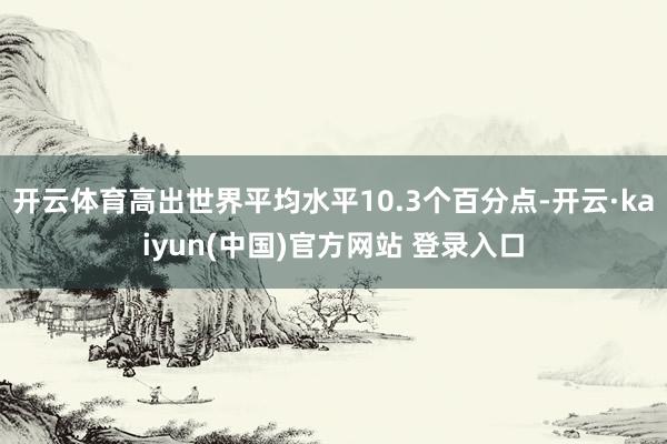 开云体育高出世界平均水平10.3个百分点-开云·kaiyun(中国)官方网站 登录入口