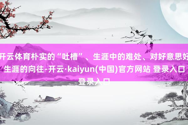 开云体育朴实的“吐槽”、生涯中的难处、对好意思好生涯的向往-开云·kaiyun(中国)官方网站 登录入口