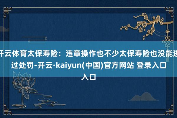 开云体育太保寿险：违章操作也不少太保寿险也没能逃过处罚-开云·kaiyun(中国)官方网站 登录入口