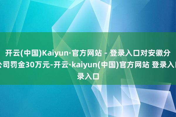 开云(中国)Kaiyun·官方网站 - 登录入口对安徽分公司罚金30万元-开云·kaiyun(中国)官方网站 登录入口