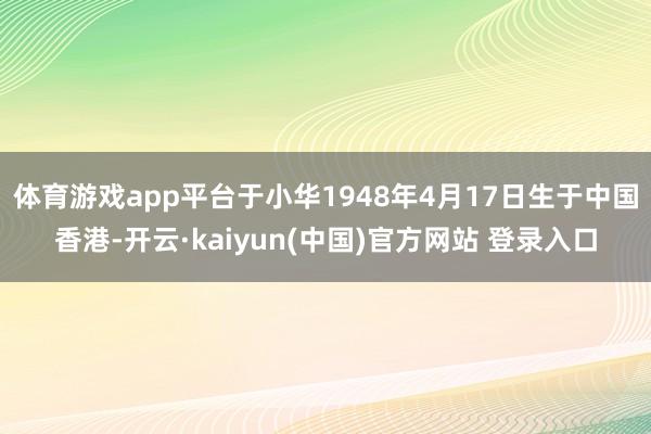 体育游戏app平台于小华1948年4月17日生于中国香港-开云·kaiyun(中国)官方网站 登录入口