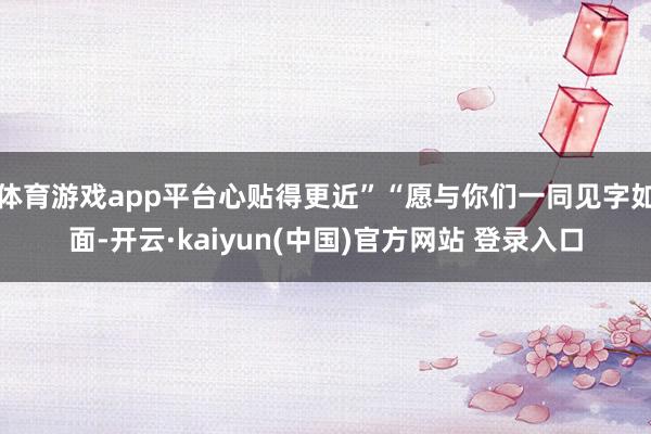 体育游戏app平台心贴得更近”“愿与你们一同见字如面-开云·kaiyun(中国)官方网站 登录入口