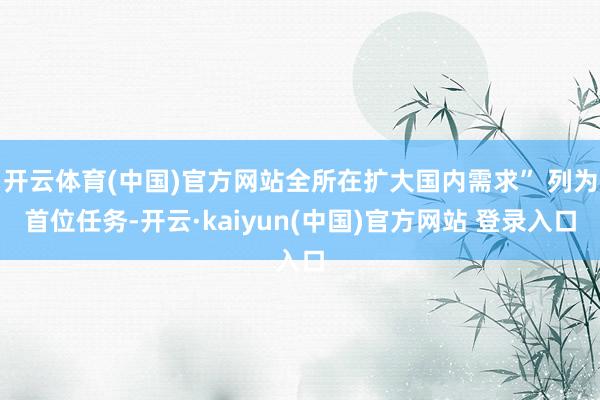 开云体育(中国)官方网站全所在扩大国内需求” 列为首位任务-开云·kaiyun(中国)官方网站 登录入口