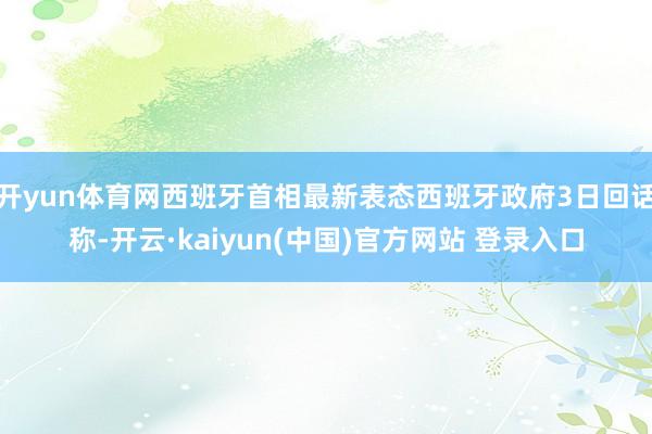 开yun体育网西班牙首相最新表态西班牙政府3日回话称-开云·kaiyun(中国)官方网站 登录入口