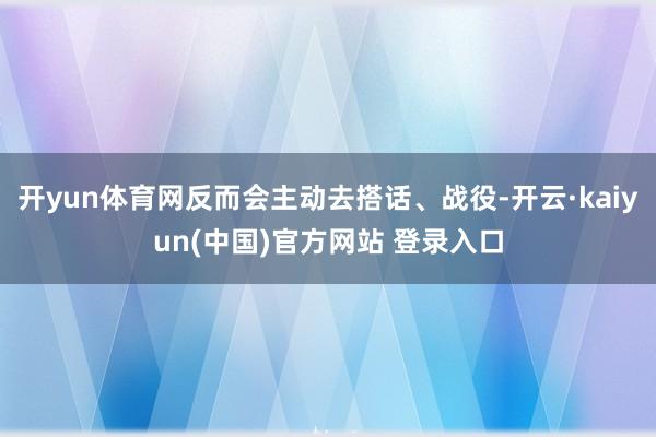 开yun体育网反而会主动去搭话、战役-开云·kaiyun(中国)官方网站 登录入口