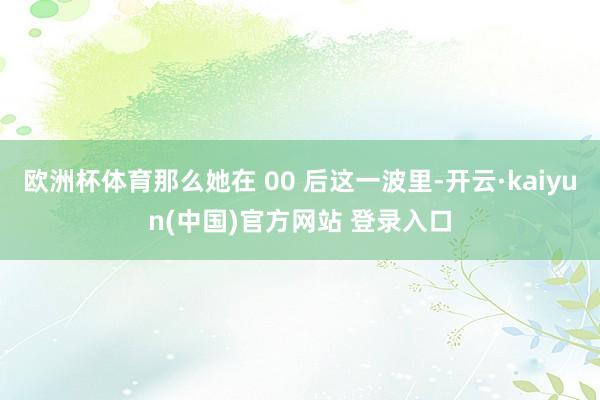 欧洲杯体育那么她在 00 后这一波里-开云·kaiyun(中国)官方网站 登录入口