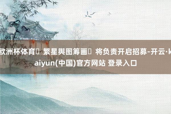 欧洲杯体育⌈繁星舆图筹画⌋将负责开启招募-开云·kaiyun(中国)官方网站 登录入口