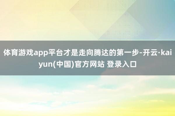 体育游戏app平台才是走向腾达的第一步-开云·kaiyun(中国)官方网站 登录入口