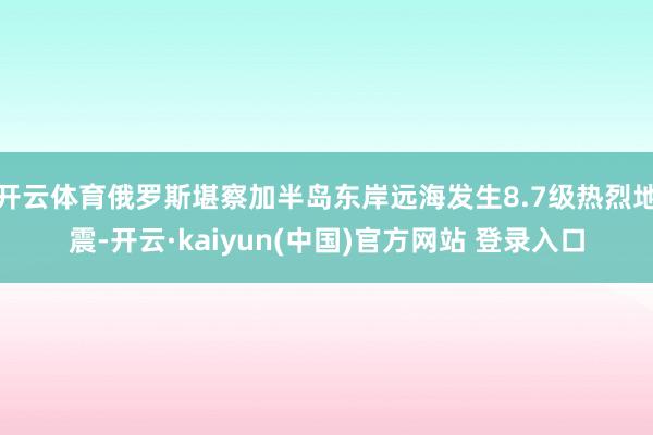开云体育俄罗斯堪察加半岛东岸远海发生8.7级热烈地震-开云·kaiyun(中国)官方网站 登录入口