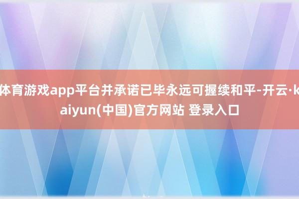 体育游戏app平台并承诺已毕永远可握续和平-开云·kaiyun(中国)官方网站 登录入口