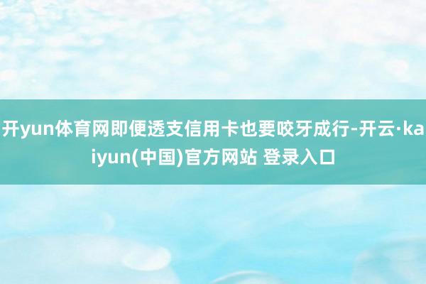 开yun体育网即便透支信用卡也要咬牙成行-开云·kaiyun(中国)官方网站 登录入口