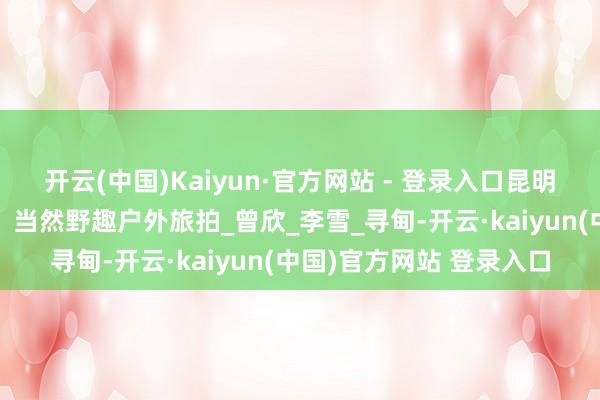 开云(中国)Kaiyun·官方网站 - 登录入口昆明北部“野生后生”规画,当然野趣户外旅拍_曾欣_李雪_寻甸-开云·kaiyun(中国)官方网站 登录入口