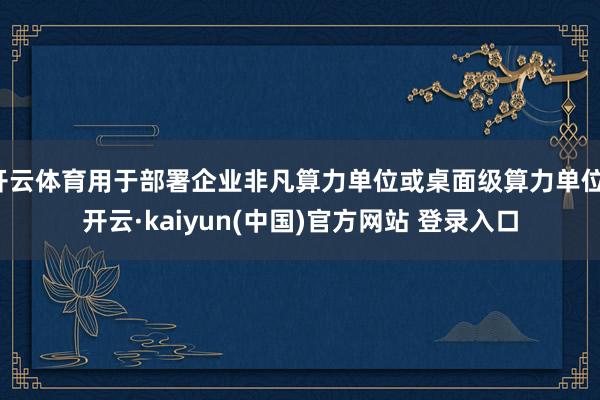 开云体育用于部署企业非凡算力单位或桌面级算力单位-开云·kaiyun(中国)官方网站 登录入口