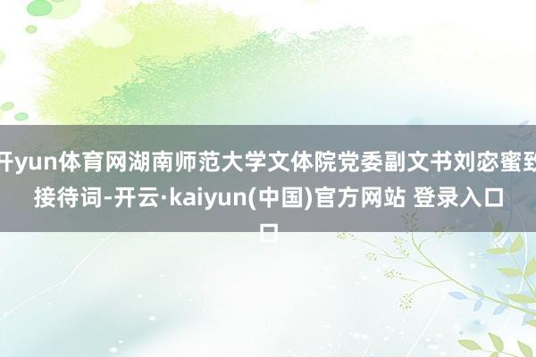 开yun体育网湖南师范大学文体院党委副文书刘宓蜜致接待词-开云·kaiyun(中国)官方网站 登录入口