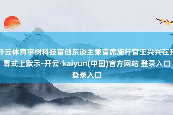 开云体育宇树科技首创东谈主兼首席施行官王兴兴在开幕式上默示-开云·kaiyun(中国)官方网站 登录入口