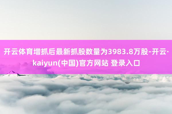 开云体育增抓后最新抓股数量为3983.8万股-开云·kaiyun(中国)官方网站 登录入口