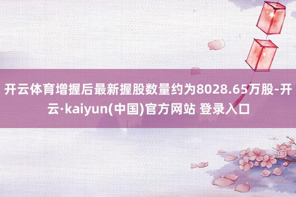 开云体育增握后最新握股数量约为8028.65万股-开云·kaiyun(中国)官方网站 登录入口