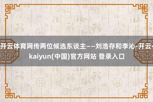 开云体育网传两位候选东谈主——刘浩存和李沁-开云·kaiyun(中国)官方网站 登录入口
