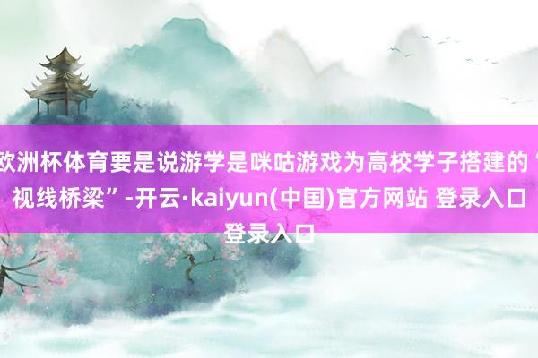 欧洲杯体育要是说游学是咪咕游戏为高校学子搭建的“视线桥梁”-开云·kaiyun(中国)官方网站 登录入口