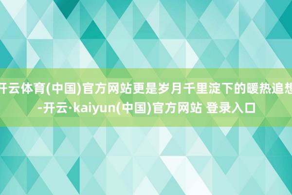 开云体育(中国)官方网站更是岁月千里淀下的暖热追想-开云·kaiyun(中国)官方网站 登录入口