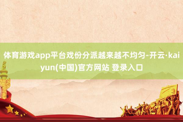 体育游戏app平台戏份分派越来越不均匀-开云·kaiyun(中国)官方网站 登录入口