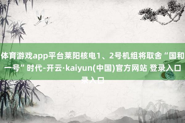 体育游戏app平台莱阳核电1、2号机组将取舍“国和一号”时代-开云·kaiyun(中国)官方网站 登录入口