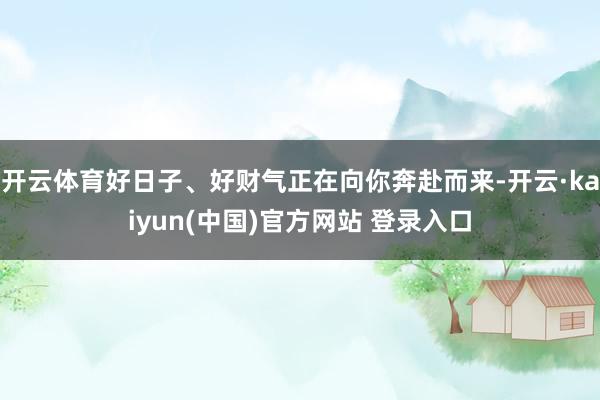 开云体育好日子、好财气正在向你奔赴而来-开云·kaiyun(中国)官方网站 登录入口