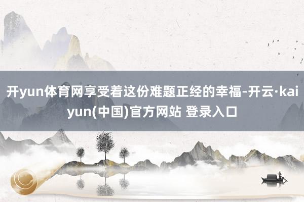 开yun体育网享受着这份难题正经的幸福-开云·kaiyun(中国)官方网站 登录入口