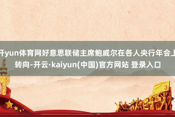 开yun体育网好意思联储主席鲍威尔在各人央行年会上转向-开云·kaiyun(中国)官方网站 登录入口