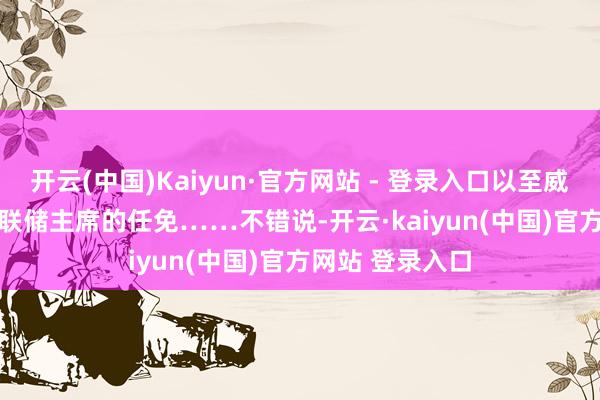 开云(中国)Kaiyun·官方网站 - 登录入口以至威胁到12位地区联储主席的任免…… 不错说-开云·kaiyun(中国)官方网站 登录入口