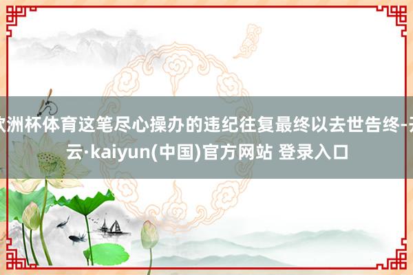 欧洲杯体育这笔尽心操办的违纪往复最终以去世告终-开云·kaiyun(中国)官方网站 登录入口