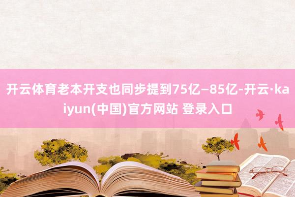 开云体育老本开支也同步提到75亿—85亿-开云·kaiyun(中国)官方网站 登录入口