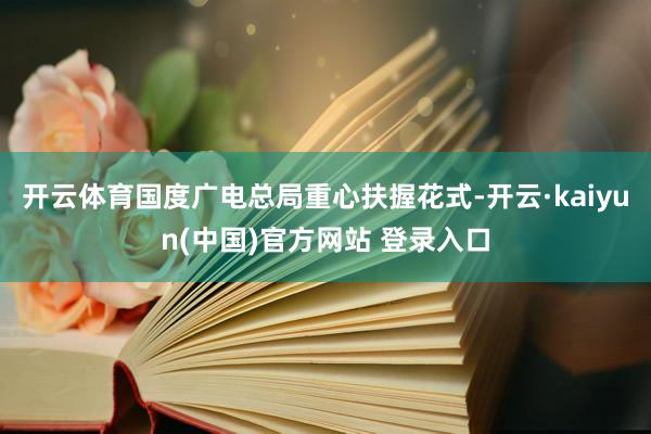 开云体育国度广电总局重心扶握花式-开云·kaiyun(中国)官方网站 登录入口