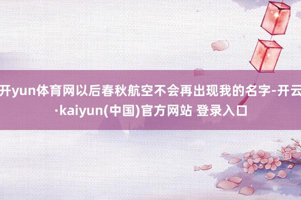开yun体育网以后春秋航空不会再出现我的名字-开云·kaiyun(中国)官方网站 登录入口