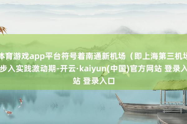 体育游戏app平台符号着南通新机场（即上海第三机场）步入实践激动期-开云·kaiyun(中国)官方网站 登录入口