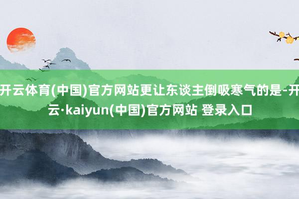 开云体育(中国)官方网站更让东谈主倒吸寒气的是-开云·kaiyun(中国)官方网站 登录入口