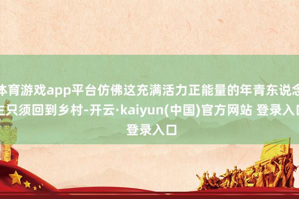 体育游戏app平台仿佛这充满活力正能量的年青东说念主只须回到乡村-开云·kaiyun(中国)官方网站 登录入口