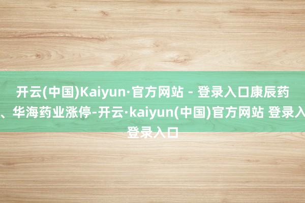 开云(中国)Kaiyun·官方网站 - 登录入口康辰药业、华海药业涨停-开云·kaiyun(中国)官方网站 登录入口
