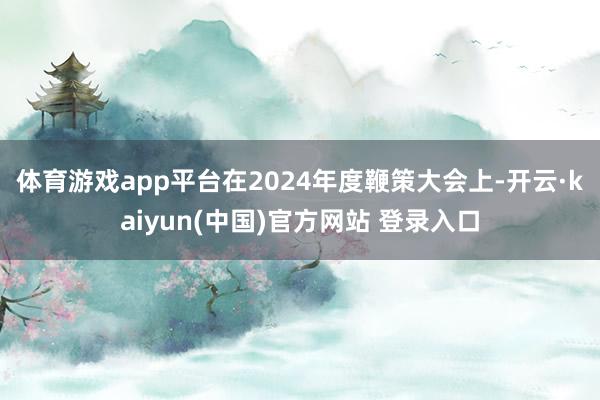 体育游戏app平台　　在2024年度鞭策大会上-开云·kaiyun(中国)官方网站 登录入口
